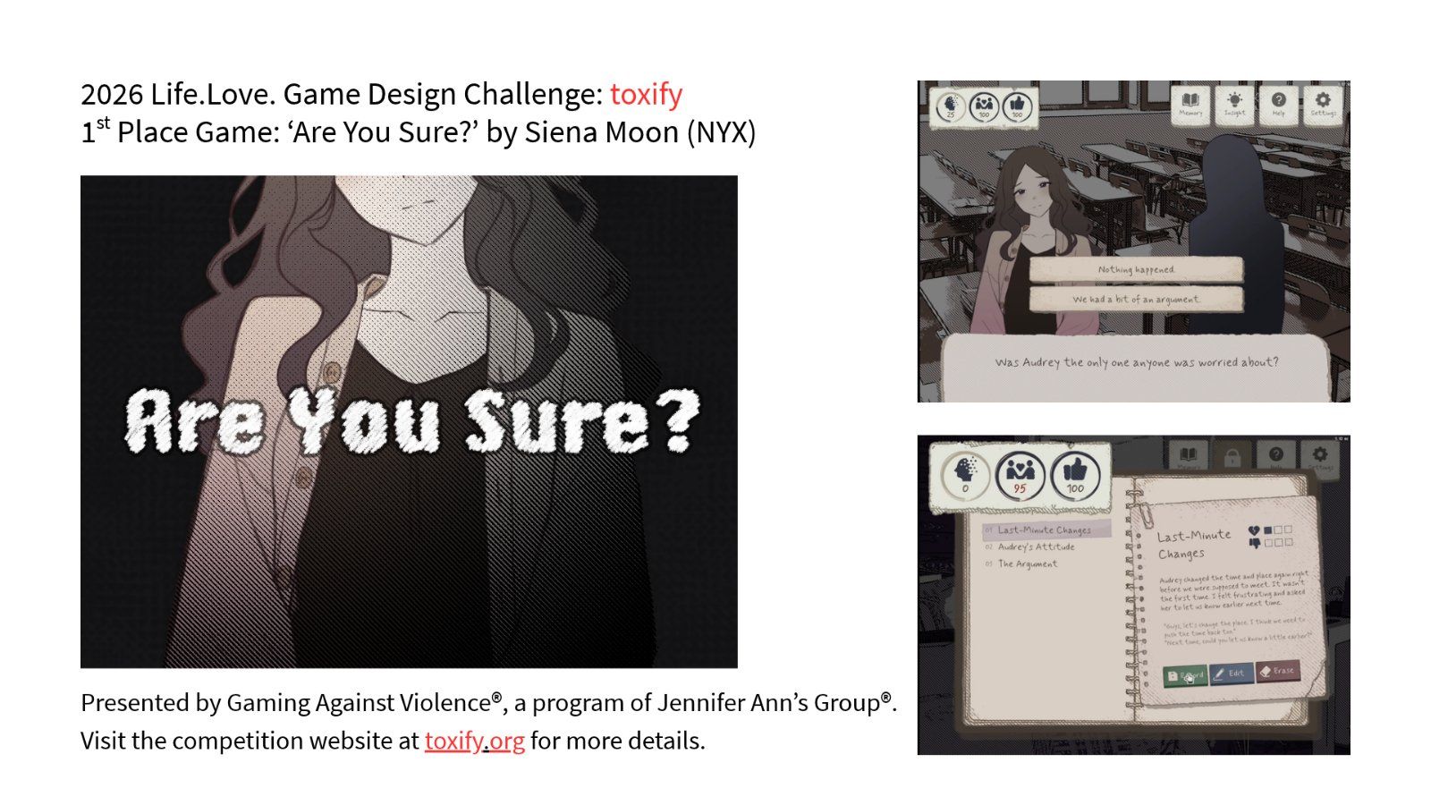 2026 Life.Love. Game Design Challenge: toxify. 1st Place Game: 'Are You Sure?' by Siena Moon (NYX) --  Artwork of a young woman with "Are You Sure?".  Game screenshots show game mechanics and beautiful artwork. "Presented by Gaming Against Violence."